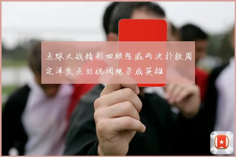 点球大战精彩回顾陈威两次扑救周定洋失点刘祝润绝杀成英雄