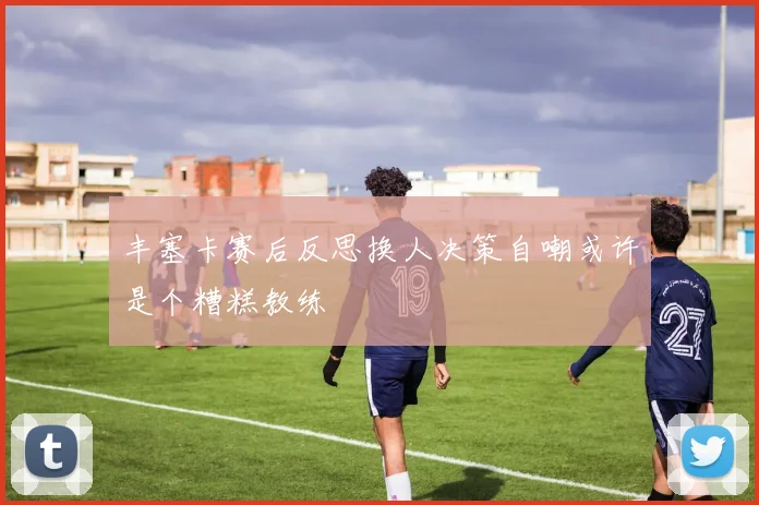 丰塞卡赛后反思换人决策自嘲或许是个糟糕教练