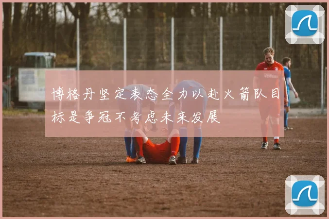博格丹坚定表态全力以赴火箭队目标是争冠不考虑未来发展