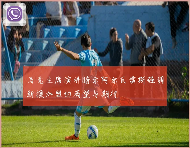 马竞主席演讲暗示阿尔瓦雷斯强调新援加盟的渴望与期待