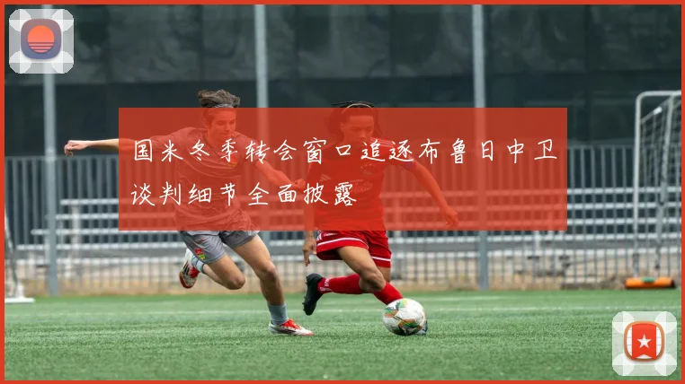 国米冬季转会窗口追逐布鲁日中卫谈判细节全面披露