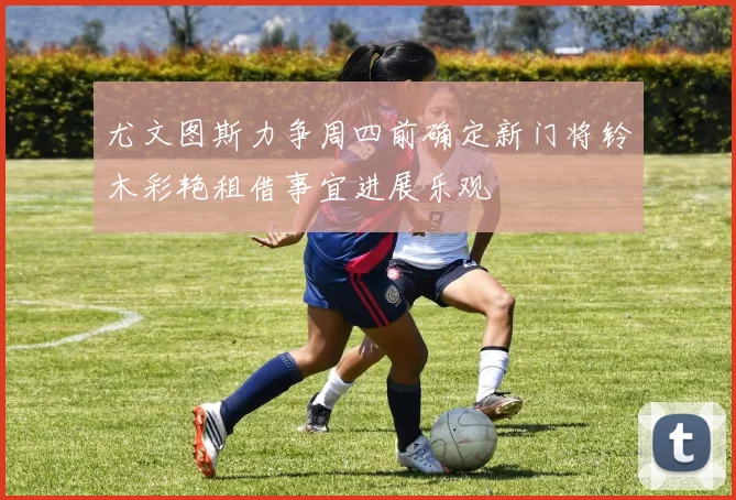 尤文图斯力争周四前确定新门将铃木彩艳租借事宜进展乐观