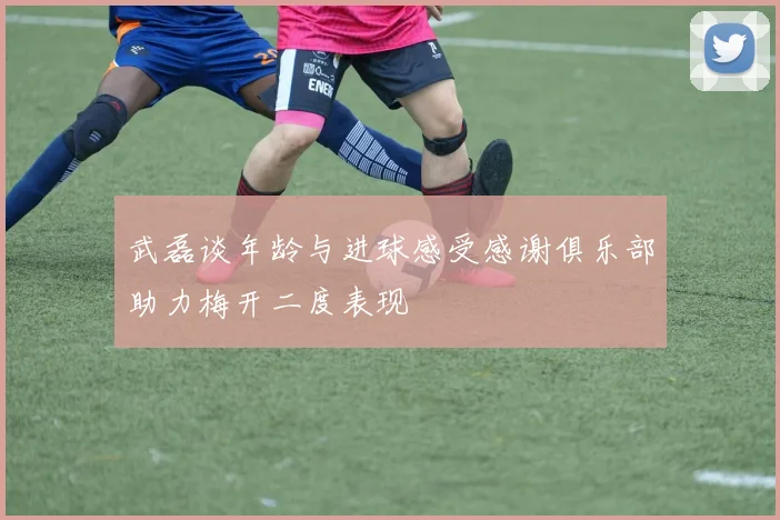 武磊谈年龄与进球感受感谢俱乐部助力梅开二度表现