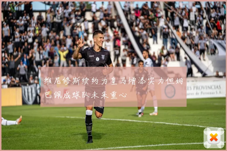 维尼修斯续约为皇马增添实力但姆巴佩成球队未来重心